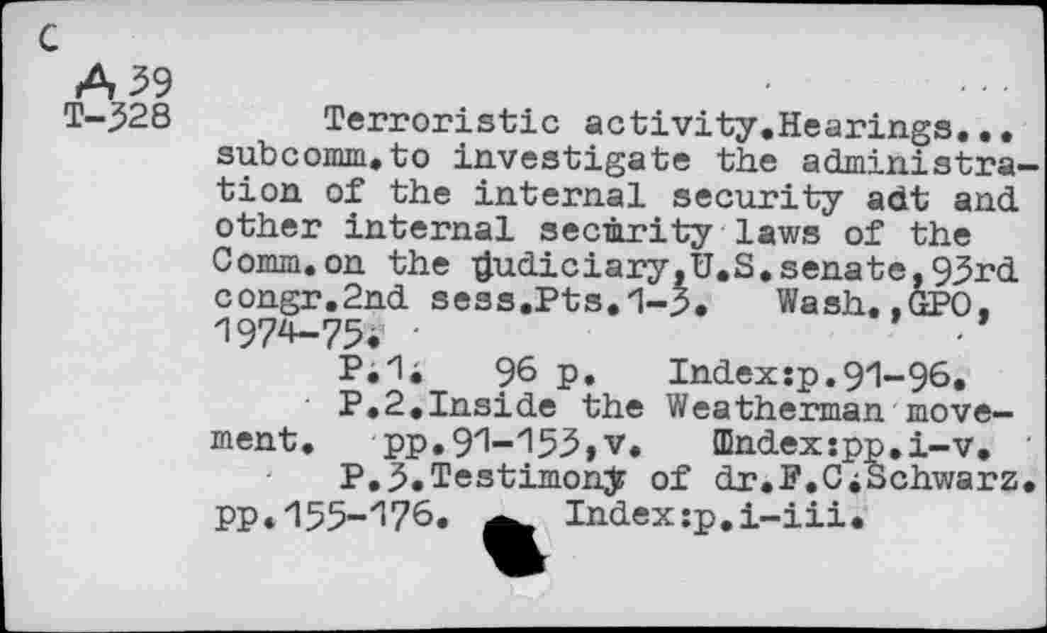 ﻿c
A 39
T-328
Terroristic activity.Hearings.., subcomm.to investigate the administra' tion of the internal security adt and other internal security laws of the Comm.on the $udiciary,U.S.senate,93rd congr.2nd sess.Pts.1-3. Wash.,GPO. -I974-75. •
P*”1i	96 p.	Indexîp.91-96»
P.2.Inside the Weatherman movement. pp.9zl-z!53, v. Œndexspp.i-v.
P.3.Testimony of dr.F.CiSchwarz PP*'155-'176. Index:p.i-iii.